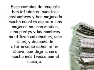 Esos cambios de lenguaje han influido en nuestras costumbres y han mejorado mucho nuestro aspecto. Las mujeres no usan medias, sino pantys y los hombres no utilizan calzoncillos, sino slips, y después de afeitarse se echan after shave, que deja la cara mucho más fresca que el masaje.  