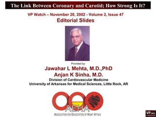 The Link Between Coronary and Carotid; How Strong Is It?
Provided by:
Jawahar L Mehta, M.D.,PhD
Anjan K Sinha, M.D.
Division of Cardiovascular Medicine
University of Arkansas for Medical Sciences, Little Rock, AR
VP Watch – November 20, 2002 - Volume 2, Issue 47
Editorial Slides
 