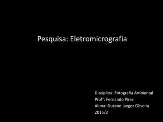Disciplina: Fotografia Ambiental
Prof°: Fernando Pires
Aluna: Duzane Jaeger Oliveira
2015/2
Pesquisa: Eletromicrografia
 