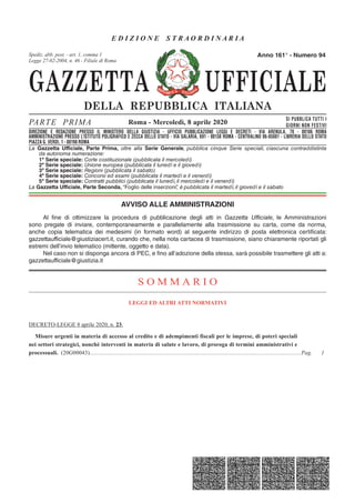 GAZZETTA UFFICIALE
DELLA REPUBBLICA ITALIANA
SE R IE GENERAL E
PARTE PRIMA SI PUBBLICA TUTTI I
GIORNI NON FESTIVI
DIREZIONE E REDAZIONE PRESSO IL MINISTERO DELLA GIUSTIZIA - UFFICIO PUBBLICAZIONE LEGGI E DECRETI - VIA ARENULA 70 - 00186 ROMA
AMMINISTRAZIONE PRESSO L'ISTITUTO POLIGRAFICO E ZECCA DELLO STATO - LIBRERIA DELLO STATO - PIAZZA G. VERDI 10 - 00198 ROMA - CENTRALINO 06-85081
Spediz. abb. post. 45% - art. 2, comma 20/b
Legge 23-12-1996, n. 662 - Filiale di Roma
La Gazzetta Ufficiale, Parte Prima, oltre alla Serie Generale, pubblica cinque Serie speciali, ciascuna contraddistinta
da autonoma numerazione:
1ª Serie speciale: Corte costituzionale (pubblicata il mercoledì)
2ª Serie speciale: Unione europea (pubblicata il lunedì e il giovedì)
3ª Serie speciale: Regioni (pubblicata il sabato)
4ª Serie speciale: Concorsi ed esami (pubblicata il martedì e il venerdì)
5ª Serie speciale: Contratti pubblici (pubblicata il lunedì, il mercoledì e il venerdì)
La Gazzetta Ufficiale, Parte Seconda, “Foglio delle inserzioni”, è pubblicata il martedì, il giovedì e il sabato
Roma - Mercoledì, 8 aprile 2020
Anno 161° - Numero 94
DIREZIONE E REDAZIONE PRESSO IL MINISTERO DELLA GIUSTIZIA - UFFICIO PUBBLICAZIONE LEGGI E DECRETI - VIA ARENULA, 70 - 00186 ROMA
AMMINISTRAZIONE PRESSO L’ISTITUTO POLIGRAFICO E ZECCA DELLO STATO - VIA SALARIA, 691 - 00138 ROMA - CENTRALINO 06-85081 - LIBRERIA DELLO STATO
PIAZZA G. VERDI, 1 - 00198 ROMA
Spediz. abb. post. - art. 1, comma 1
Legge 27-02-2004, n. 46 - Filiale di Roma
AVVISO ALLE AMMINISTRAZIONI
Al fine di ottimizzare la procedura di pubblicazione degli atti in Gazzetta Ufficiale, le Amministrazioni
sono pregate di inviare, contemporaneamente e parallelamente alla trasmissione su carta, come da norma,
anche copia telematica dei medesimi (in formato word) al seguente indirizzo di posta elettronica certificata:
gazzettaufficiale@giustiziacert.it, curando che, nella nota cartacea di trasmissione, siano chiaramente riportati gli
estremi dell’invio telematico (mittente, oggetto e data).
Nel caso non si disponga ancora di PEC, e fino all’adozione della stessa, sarà possibile trasmettere gli atti a:
gazzettaufficiale@giustizia.it
S O M M A R I O
LEGGI ED ALTRI ATTI NORMATIVI
DECRETO-LEGGE 8 aprile 2020, n. 23.
Misure urgenti in materia di accesso al credito e di adempimenti fiscali per le imprese, di poteri speciali
nei settori strategici, nonché interventi in materia di salute e lavoro, di proroga di termini amministrativi e
processuali. (20G00043)..............................................................................................................................................Pag. 1
E D I Z I O N E S T R A O R D I N A R I A
 