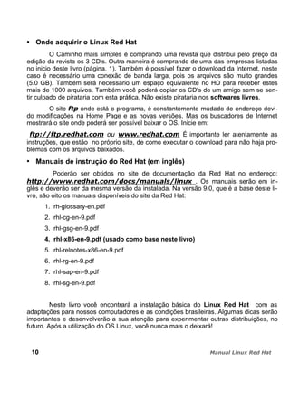 Onde adquirir o Linux Red Hat
O Caminho mais simples é comprando uma revista que distribui pelo preço da
edição da revista os 3 CD's. Outra maneira é comprando de uma das empresas listadas
no inicio deste livro (página. 1). Também é possível fazer o download da Internet, neste
caso é necessário uma conexão de banda larga, pois os arquivos são muito grandes
(5.0 GB). Também será necessário um espaço equivalente no HD para receber estes
mais de 1000 arquivos. Também você poderá copiar os CD's de um amigo sem se sen-
tir culpado de pirataria com esta prática. Não existe pirataria nos softwares livres.
O site onde está o programa, é constantemente mudado de endereço devi-
do modificações na Home Page e as novas versões. Mas os buscadores de Internet
mostrará o site onde poderá ser possível baixar o OS. Inicie em:
É importante ler atentamente as
instruções, que estão no próprio site, de como executar o download para não haja pro-
blemas com os arquivos baixados.
Manuais de instrução do Red Hat (em inglês)
Poderão ser obtidos no site de documentação da Red Hat no endereço:
. Os manuais serão em in-
glês e deverão ser da mesma versão da instalada. Na versão 9.0, que é a base deste li-
vro, são oito os manuais disponíveis do site da Red Hat:
1. rh-glossary-en.pdf
2. rhl-cg-en-9.pdf
3. rhl-gsg-en-9.pdf
4. rhl-x86-en-9.pdf (usado como base neste livro)
5. rhl-relnotes-x86-en-9.pdf
6. rhl-rg-en-9.pdf
7. rhl-sap-en-9.pdf
8. rhl-sg-en-9.pdf
Neste livro você encontrará a instalação básica do Linux Red Hat com as
adaptações para nossos computadores e as condições brasileiras. Algumas dicas serão
importantes e desenvolverão a sua atenção para experimentar outras distribuições, no
futuro. Após a utilização do OS Linux, você nunca mais o deixará!
10
 
