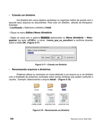Criando um diretório
Um diretório tem como objetivo centralizar ou organizar melhor de acordo com o
assunto seus arquivos ou documentos. Para criar um diretório através do Konqueror.
Exemplo:
- Localização Selecione o diretório ;
- Clique no menu
- Digite na caixa com a palavra Diretório selecionada no
(ou tecle ) o nome <nome_que_eu_escolher> e confirme clicando
sobre o botão OK. (Figura 5.17)
Figura 5.17 – Criando um Diretório
Renomeando arquivos e diretórios
Podemos alterar ou renomear um nome atribuído a um arquivo ou a um diretório
com a finalidade de evitarmos confusões entre nomes similares que podem confundir o
usuário. Exemplo: Selecionando o arquivo ; - (Figura 5.18)
Figura 5.18 – Renomeando um Diretório
100
 