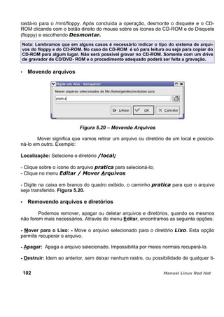 rastá-lo para o /mnt/floppy. Após concluída a operação, desmonte o disquete e o CD-
ROM clicando com o botão direito do mouse sobre os ícones do CD-ROM e do Disquete
(floppy) e escolhendo
Nota: Lembramos que em alguns casos é necessário indicar o tipo do sistema de arqui-
vos do floppy e do CD-ROM. No caso do CD-ROM é só para leitura ou seja para copiar do
CD-ROM para algum lugar. Não será possível gravar no CD-ROM. Somente com um drive
de gravador de CD/DVD- ROM e o procedimento adequado poderá ser feita a gravação.
Movendo arquivos
Figura 5.20 – Movendo Arquivos
Mover significa que vamos retirar um arquivo ou diretório de um local e posicio-
ná-lo em outro. Exemplo:
Localização: Selecione o diretório
- Clique sobre o ícone do arquivo para selecioná-lo;
- Clique no menu
- Digite na caixa em branco do quadro exibido, o caminho para que o arquivo
seja transferido. Figura 5.20.
Removendo arquivos e diretórios
Podemos remover, apagar ou deletar arquivos e diretórios, quando os mesmos
não forem mais necessários. Através do menu Editar, encontramos as seguinte opções:
- Mover para o Lixo: - Move o arquivo selecionado para o diretório . Esta opção
permite recuperar o arquivo.
- Apagar: Apaga o arquivo selecionado. Impossibilita por meios normais recuperá-lo.
- Destruir: Idem ao anterior, sem deixar nenhum rastro, ou possibilidade de qualquer ti-
102
 