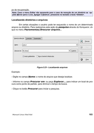 po de recuperação.
Nota: Caso o menu Editar não apresente para o caso de remoção de um diretório as op-
ções Mover para o Lixo, Apagar e Destruir, pressione no teclado a tecla <Delete>.
Localizando diretórios e arquivos
Em certas situações o usuário pode ter esquecido o nome de um determinado
arquivo ou diretório. Para realizamos esta ação de através do Konqueror, cli-
que no menu ...
Figura 5.21– Localizando arquivos
Exemplo:
- Digite no campo : o nome do arquivo que deseja localizar.
- Informe no campo : ou peça para indicar um local de pro-
cura como ponto de partida para diminuir o tempo da busca.
- Clique no botão para iniciar a pesquisa.
103
 