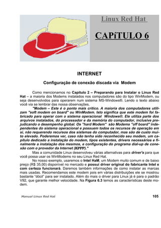 INTERNET
Configuração de conexão discada via Modem
Como mencionamos no Capítulo 2 – Preparando para Instalar o Linux Red
Hat – a maioria dos Modems instalados nos computadores são do tipo WinModem, ou
seja desenvolvidos para operarem num sistema MS-Windows®. Lendo o texto abaixo
você via se lembrar das nossa observações.
"Modem – Este é o ponto mais crítico. A maioria dos computadores utili-
zam "soft modem on board" ou WinModem. Isto significa que este modem foi fa-
bricado para operar com o sistema operacional Windows®. Ele utiliza parte dos
arquivos instalados, do processador e da memória do computador, inclusive pre-
judicando o desempenho global. Os "hard Modem" são Modems "off board" inde-
pendentes do sistema operacional e possuem todos os recursos de operação em
si, não requerendo recursos dos sistemas do computador, mas são de custo mui-
to elevado. Poderemos ver, caso não tenha sido reconhecido seu modem, um ca-
pítulo dedicado a instalação do modem, tipos existentes, drivers necessários e fi-
nalmente a instalação dos mesmos, e configuração do programa dial-up de cone-
xão com o provedor da Internet (KPPP)."
Mas a comunidade Linux desenvolveu várias alternativas para driver's para que
você possa usar os WinModems no seu Linux Red Hat.
No nosso exemplo, usaremos o Intel HaM, um Modem muito comum e de baixo
preço (R$ 35,00) disponível no mercado e possui driver original do fabricante Intel e
com certeza funcionará. Daremos também informações de como instalar as marcas
mais usadas. Recomendamos este modem pois em várias distribuições ele se mostrou
bastante “dócil” para ser instalado. Além do mais o driver para Linux já é para o padrão
V92, que garante melhor velocidade. Na Figura 6.3 temos as características deste mo-
dem.
105
Linux Red HatLinux Red Hat
CAPíTULO 6
 