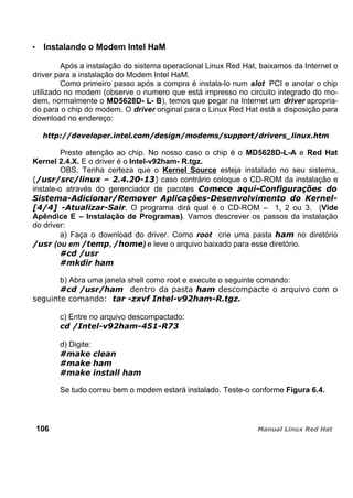 Instalando o Modem Intel HaM
Após a instalação do sistema operacional Linux Red Hat, baixamos da Internet o
driver para a instalação do Modem Intel HaM.
Como primeiro passo após a compra é instala-lo num slot PCI e anotar o chip
utilizado no modem (observe o numero que está impresso no circuito integrado do mo-
dem, normalmente o MD5628D- L- B), temos que pegar na Internet um driver apropria-
do para o chip do modem. O driver original para o Linux Red Hat está a disposição para
download no endereço:
Preste atenção ao chip. No nosso caso o chip é o MD5628D-L-A e Red Hat
Kernel 2.4.X. E o driver é o Intel-v92ham- R.tgz.
OBS. Tenha certeza que o Kernel Source esteja instalado no seu sistema,
caso contrário coloque o CD-ROM da instalação e
instale-o através do gerenciador de pacotes
. O programa dirá qual é o CD-ROM – 1, 2 ou 3. (Vide
Apêndice E – Instalação de Programas). Vamos descrever os passos da instalação
do driver:
a) Faça o download do driver. Como root crie uma pasta no diretório
(ou em , ) e leve o arquivo baixado para esse diretório.
b) Abra uma janela shell como root e execute o seguinte comando:
c) Entre no arquivo descompactado:
d) Digite:
Se tudo correu bem o modem estará instalado. Teste-o conforme Figura 6.4.
106
 