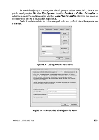 Se você desejar que o navegador abra logo que estiver conectado, faça a se-
guinte configuração: Na aba escolha –
Adicione o caminho do Navegador Mozilla: Sempre que você se
conectar será aberto o navegador. Figura 6.6.
Poderá também adicionar outro navegador de sua preferência o Konqueror ou
o Galeon.
Figura 6.5 - Configurar uma nova conta
Figura 6.6 - Adicionando o navegador no KPPP
109
 