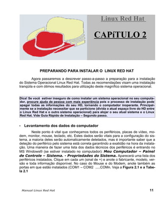 PREPARANDO PARA INSTALAR O LINUX RED HAT
Agora passaremos a descrever passo-a-passo a preparação para a instalação
do Sistema Operacional Linux Red Hat. Todas as recomendações visam uma instalação
tranqüila e com ótimos resultados para utilização deste magnífico sistema operacional.
Dica! Se você estiver inseguro de como instalar um sistema operacional no seu computa-
dor, procure ajuda de pessoa com mais experiência pois o processo de instalação pode
apagar todas as informações do seu HD, tornando o computador inoperante. Principal-
mente se a instalação necessitar que se particione (divida o atual espaço livre do HD entre
o Linux Red Hat e o outro sistema operacional) para alojar o seu atual sistema e o Linux
Red Hat. Vide Guia Rápido de Instalação – Segundo passo.
Levantamento dos dados do computador
Neste ponto é vital que conheçamos todos os periféricos, placas de vídeo, mo-
dem, monitor, mouse, teclado, etc. Estes dados serão vitais para a configuração do sis-
tema, a maioria deles serão automaticamente detetados, mas é importante saber que a
deteção do periférico pelo sistema está correta garantindo a exatidão na hora da instala-
ção. Uma maneira de fazer uma lista dos dados técnicos dos periféricos é entrando no
MS Windows® (se estiver instalado no computador):
Aparecerá uma lista dos
periféricos instalados. Clique em cada um (sinal de +) e anote o fabricante, modelo, ver-
são e toda informação disponível. No caso do Mouse e do Modem, anote também as
portas em que estão instalados (COM1 – COM2 .....COMn. Veja a Figura 2.1 e a Tabe-
la 2.1
11
Linux Red HatLinux Red Hat
CAPíTULO 2
 