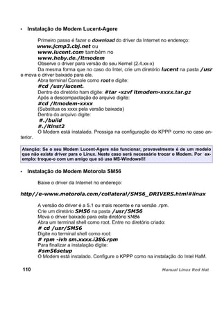 Instalação do Modem Lucent-Agere
Primeiro passo é fazer o download do driver da Internet no endereço:
Observe o driver para versão do seu Kernel (2.4.xx-x)
Da mesma forma que no caso do Intel, crie um diretório na pasta
e mova o driver baixado para ele.
Abra terminal Console como root e digite:
Dentro do diretório ham digite:
Após a descompactação do arquivo digite:
(Substitua os xxxx pela versão baixada)
Dentro do arquivo digite:
O Modem está instalado. Prossiga na configuração do KPPP como no caso an-
terior.
Atenção: Se o seu Modem Lucent-Agere não funcionar, provavelmente é de um modelo
que não existe driver para o Linux. Neste caso será necessário trocar o Modem. Por ex-
emplo: troque-o com um amigo que só usa MS-Windows®!
Instalação do Modem Motorola SM56
Baixe o driver da Internet no endereço:
A versão do driver é a 5.1 ou mais recente e na versão .rpm.
Crie um diretório na pasta
Mova o driver baixado para este diretório SM56
Abra um terminal shell como root. Entre no diretório criado:
Digite no terminal shell como root:
Para finalizar a instalação digite:
O Modem está instalado. Configure o KPPP como na instalação do Intel HaM.
110
 