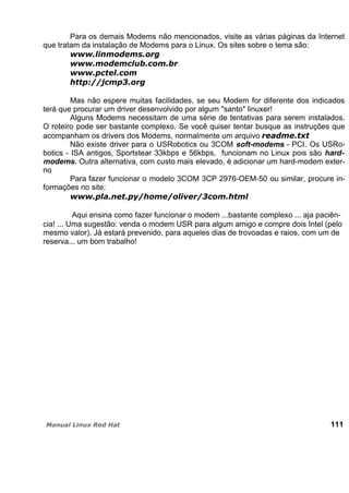 Para os demais Modems não mencionados, visite as várias páginas da Internet
que tratam da instalação de Modems para o Linux. Os sites sobre o tema são:
Mas não espere muitas facilidades, se seu Modem for diferente dos indicados
terá que procurar um driver desenvolvido por algum "santo" linuxer!
Alguns Modems necessitam de uma série de tentativas para serem instalados.
O roteiro pode ser bastante complexo. Se você quiser tentar busque as instruções que
acompanham os drivers dos Modems, normalmente um arquivo
Não existe driver para o USRobotics ou 3COM soft-modems - PCI. Os USRo-
botics - ISA antigos, Sportstear 33kbps e 56kbps, funcionam no Linux pois são hard-
modems. Outra alternativa, com custo mais elevado, é adicionar um hard-modem exter-
no
Para fazer funcionar o modelo 3COM 3CP 2976-OEM-50 ou similar, procure in-
formações no site:
Aqui ensina como fazer funcionar o modem ...bastante complexo ... aja paciên-
cia! ... Uma sugestão: venda o modem USR para algum amigo e compre dois Intel (pelo
mesmo valor). Já estará prevenido, para aqueles dias de trovoadas e raios, com um de
reserva... um bom trabalho!
111
 