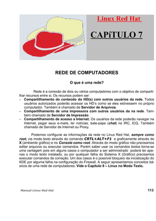 REDE DE COMPUTADORES
O que é uma rede?
Rede é a conexão de dois ou vários computadores com o objetivo de comparti-
lhar recursos entre si. Os recursos podem ser:
Compartilhamento do conteúdo do HD(s) com outros usuários da rede. Todos
usuários autorizados poderão acessar os HD’s como se eles estivessem no próprio
computador. Também é chamado de Servidor de Arquivos.
Compartilhamento de uma impressora com outros usuários da na rede. Tam-
bém chamado de Servidor de Impressão.
Compartilhamento de acesso a Internet. Os usuários da rede poderão navegar na
Internet, pegar seus e-mails, ler notícias, bate-papo (chat) no IRC, ICQ. Também
chamado de Servidor de Internet ou Proxy.
Podemos configurar as informações da rede no Linux Red Hat, sempre como
root, via modo texto através do comando e graficamente através do
X (ambiente gráfico) e no Console como root. Através do modo gráfico não precisamos
editar arquivos ou executar comandos. Porém saber usar os comandos textos torna-se
uma vantagem pois em alguns casos o computador a ser administrado poderá ter ape-
nas o modo texto instalado, ou por qualquer falha do Sistema X (Gráfico) precisamos
executar comandos de correção. Um dos casos é o possível bloqueio da inicialização do
KDE por alguma falha na configuração do Firewall. A seguir apresentamos conceitos bá-
sicos de uma rede de computadores. Vide o Capítulo 8 – Linux no Modo Texto.
113
Linux Red HatLinux Red Hat
CAPíTULO 7
 
