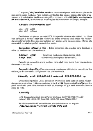 O arquivo é o responsável pelos módulos das placas de
rede entre outros módulos. Para indicar os módulos das placas, basta editar este arqui-
vo num editor de textos, Kedit no modo gráfico ou com o editor MC (Vide instalação do
MC no Apêndice E) e adicionar as informações de acordo com o exemplo a seguir:
alias eth0 sis900
alias eth1 ne2k-pci
Geralmente as placas de rede PCI, independentemente do modelo, no Linux
elas carregam o módulo ne2k-pci. Remova ou altere o módulo caso a rede não respon-
da satisfatoriamente. Se o seu computador tem apenas uma placa de rede, informe ela
como eth0 ou eth1 se preferir denominá-la assim.
Comandos: – Estes comandos são usados para desativar e
ativar os módulos das placas de rede.
- Desativa o modulo da placa de rede eth0.
- Ativa o módulo da placa de rede eth0.
Execute os comandos acima também para eth1, caso tenha duas placas de re-
de no seu computador.
Comando: – Este comando é usado para atribuirmos os valores dos
endereços IPs que serão configurados nas placas de rede.
Em cada computador Linux, atribua um IP diferente para cada um deles, mudan-
do apenas o valor final (101) que pode ser entre 1 a 254. O comando também
pode ser usado para consultarmos o valor do endereço IP que está atribuído a nossa
placa de rede.
eth0 Encapsulamento do Link: Ethernet Endereço de HW 00:07:95:11:1A:C9
inet end.: 192.168.10.101 Bcast:192.168.10.255 Masc:255.255.255.0
As informações do IP e da máscara, são armazenadas no arquivo:
117
 