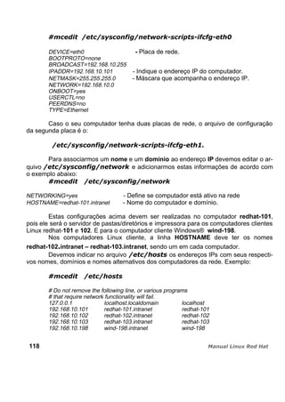 DEVICE=eth0 - Placa de rede.
BOOTPROTO=none
BROADCAST=192.168.10.255
IPADDR=192.168.10.101 - Indique o endereço IP do computador.
NETMASK=255.255.255.0 - Máscara que acompanha o endereço IP.
NETWORK=192.168.10.0
ONBOOT=yes
USERCTL=no
PEERDNS=no
TYPE=Ethernet
Caso o seu computador tenha duas placas de rede, o arquivo de configuração
da segunda placa é o:
Para associarmos um nome e um domínio ao endereço IP devemos editar o ar-
quivo e adicionarmos estas informações de acordo com
o exemplo abaixo:
NETWORKING=yes - Define se computador está ativo na rede
HOSTNAME=redhat-101.intranet - Nome do computador e domínio.
Estas configurações acima devem ser realizadas no computador redhat-101,
pois ele será o servidor de pastas/diretórios e impressora para os computadores clientes
Linux redhat-101 e 102. E para o computador cliente Windows® wind-198.
Nos computadores Linux cliente, a linha HOSTNAME deve ter os nomes
redhat-102.intranet – redhat-103.intranet, sendo um em cada computador.
Devemos indicar no arquivo os endereços IPs com seus respecti-
vos nomes, domínios e nomes alternativos dos computadores da rede. Exemplo:
# Do not remove the following line, or various programs
# that require network functionality will fail.
127.0.0.1 localhost.localdomain localhost
192.168.10.101 redhat-101.intranet redhat-101
192.168.10.102 redhat-102.intranet redhat-102
192.168.10.103 redhat-103.intranet redhat-103
192.168.10.198 wind-198.intranet wind-198
118
 