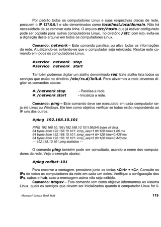 Por padrão todos os computadores Linux e suas respectivas placas de rede,
possuem o IP 127.0.0.1 e são denominados como . Não há
necessidade de se remover esta linha. O arquivo , que já estiver configurado
pode ser copiado para outros computadores Linux, no diretório , com isto, evita-se
a digitação deste arquivo em todos os computadores Linux.
Comando: – Este comando paralisa, ou ativa todas as informações
da rede. Atualizando-as evitando-se que o computador seja reiniciado. Realize este co-
mando em todos os computadores Linux.
Também podemos digitar um atalho denominado . Este atalho lista todos os
serviços que estão no diretório Para ativarmos a rede devemos di-
gitar os comandos abaixo:
- Paralisa a rede.
- Inicializa a rede.
Comando: – Este comando deve ser executado em cada computador se-
ja ele Linux ou Windows. Ele tem como objetivo verificar se todos estão respondendo ao
IP uns dos outros.
PING 192.168.10.198 (192.168.10.101) 56(84) bytes of data.
64 bytes from 192.168.10.101: icmp_seq=1 ttl=128 time=1.06 ms
64 bytes from 192.168.10.101: icmp_seq=4 ttl=128 time=0.438 ms
64 bytes from 192.168.10.101: icmp_seq=5 ttl=128 time=0.440 ms
--- 192.168.10.101 ping statistics ---
O comando também pode ser consultado, usando o nome dos computa-
dores da rede. Veja o exemplo abaixo:
Para encerrar a contagem, pressione junto as teclas <Ctrl> + <C>. Consulte os
IPs de todos os computadores da rede em cada um deles. Verifique a configuração dos
IPs, cabos e hub, caso a mensagem acima não seja exibida.
Comando: – Este comando tem como objetivo informarmos ao sistema
Linux, quais os serviços que devem ser inicializados quando o computador Linux for li-
119
 