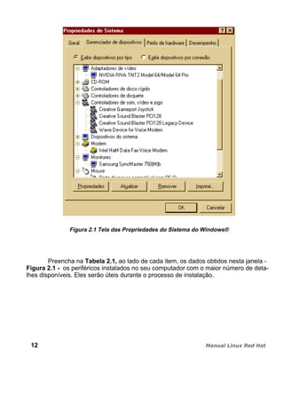 Figura 2.1 Tela das Propriedades do Sistema do Windows®
Preencha na Tabela 2.1, ao lado de cada item, os dados obtidos nesta janela -
Figura 2.1 - os periféricos instalados no seu computador com o maior número de deta-
lhes disponíveis. Eles serão úteis durante o processo de instalação.
12
 