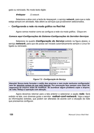 gado ou reiniciado. No modo texto digite:
[*] network
Selecione e ative com a tecla de <espaços>, o serviço network, para que a rede
esteja sempre em atividade. Não altere os serviços que já estiverem selecionados.
Configurando a rede via modo gráfico no Red Hat
Agora vamos mostrar como se configura a rede via modo gráfico. Clique em:
Selecione no quadro exibido na figura abaixo, o
serviço , para que ele possa ser iniciado automaticamente sempre o Linux for
ligado ou reiniciado.
Figura 7.2 - Configuração do Serviço
Atenção! Nunca tente formatar o estilo dos arquivos e nem mude nenhuma configuração
sem ter absoluta certeza do que está fazendo. Por precaução faça sempre uma cópia de
segurança do arquivo antes de modificar. Se acontecer algum problema copie o arquivo
de volta. Refaça a operação com atenção.
Agora devemos retornar para a tela anterior e selecionar a opção . Será
exibido na tela, com diversas guias o servidor Veja a seguir
as informações exibidas, que podem ser alteradas de acordo com a situação da rede
que precisamos configurar.
120
 