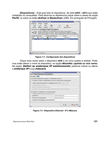 [Dispositivos] - Esta guia lista os dispositivos de rede (eth0 – eth1) que estão
instalados no computador. Para ativá-los ou desativá-los clique sobre a caixas da opção
ou sobre os botão . (OBS. Em português de Portugal!)
Figura 7.3 - Configuração dos dispositivos
Clique duas vezes sobre o dispositivo eth0 e um novo quadro é exibido. Pode-
mos então alterar o nome do dispositivo, na opção (apelido ou nick name).
Na opção: , podemos indicar ou alterar
o e sua
Figura 7.4 - Dispositivo Ethernet - IP e Máscara
121
 