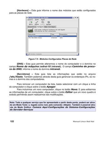 [Hardware] – Esta guia informa o nome dos módulos que estão configurados
para as placas de rede.
Figura 7.5 - Módulos Configurados Placas de Rede
[DNS] – Esta guia permite alterarmos o nome do computador e o domínio no
campo (redhat-101.intranet):. O campo
, informe o nome do domínio .
[Servidores] – Esta guia lista as informações que estão no arquivo
Também podemos através desta guia gerenciar os endereços IPs, os no-
mes e o domínio dos computadores.
Para remover um computador da lista, basta selecionar com um clique a linha
do computador e clique sobre o botão .
Para incluirmos um novo computador, clique no botão . E para editarmos
as informações de um computador, clique sobre o botão que um novo quadro é
exibido permitindo assim realizarmos tais modificações.
Nota: Todo e qualquer serviço que for apresentado a partir deste ponto, poderá ser ativa-
do em Modo Texto e, logado como root, pelo comando: Também é possível atra-
vés do Modo Gráfico:
122
 