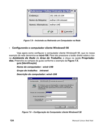 Figura 7.8 – Incluindo ou Retirando um Computador na Rede
Configurando o computador cliente Windows® 98
Veja agora como configurar o computador cliente Windows® 98, que no nosso
exemplo de rede denomina-se wind-198. Para isto pressione o botão direito sobre o íco-
ne , e clique na opção
. Preencha os campos da guias conforme o exemplo da Figura 7.9.
guia [Identificação]
Figura 7.9 – Configuração do Computador cliente Windows® 98
124
 