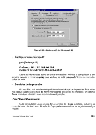Figura 7.10 – Endereço IP do Windows® 98
Configurar um endereço IP
guia [Endereço IP]
Altere as informações acima se achar necessário. Reinicie o computador e em
seguida execute o comando para verificar se está “pingando” todos os computa-
dores da rede.
Servidor de Impressão
O Linux Red Hat instala como padrão o sistema Cups de impressão. Este siste-
ma possui suporte para mais de 1000 impressoras existentes no mercado. O sistema
Cups possui um diretório e um arquivo de configuração:
Todo computador Linux precisa ter o servidor de Cups instalado, inclusive os
computadores clientes Linux. Através do Cups poderemos realizar as seguintes configu-
rações:
125
 