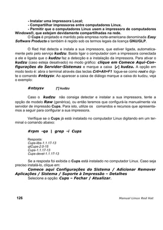 - Instalar uma impressora Local;
- Compartilhar impressoras entre computadores Linux.
- Permitir que o computadores Linux usem a impressora de computadores
Windows®, que estejam devidamente compartilhadas na rede.
O Cups é projetado e mantido pela empresa norte-americana denominada Easy
Software Products e também é regido sob os termos legais da licença GNU/GLP.
O Red Hat detecta e instala a sua impressora, que estiver ligada, automatica-
mente pelo pelo serviço . Basta ligar o computador com a impressora conectada
a ele e ligada que o faz a detecção e a instalação da impressora. Para ativar o
(caso esteja desativado) no modo gráfico:
e marque a caixa [ ] A opção em
modo texto é: abra o terminal através das teclas Crtl+Alt+F1 logue-se como root e digi-
te o comando . Ao aparecer a caixa de diálogo marque a caixa do kudzu, veja
o exemplo:
[*] kudzu
Caso o não consiga detectar e instalar a sua impressora, tente a
opção de modelo (genérica), ou então teremos que configurá-la manualmente via
servidor de impressão Cups. Para isto, utilize os comandos e recursos que apresenta-
mos a seguir para configurar a sua impressora.
Verifique se o Cups já está instalado no computador Linux digitando em um ter-
minal o comando abaixo:
Resposta:
Cups-libs-1.1.17-13
qtCups-2.0-15
Cups-1.1.17-13
Cups-devel-1.1.17-13
Se a resposta foi exibida o Cups está instalado no computador Linux. Caso seja
preciso instalá-lo, clique em:
Selecione a opção:
126
 
