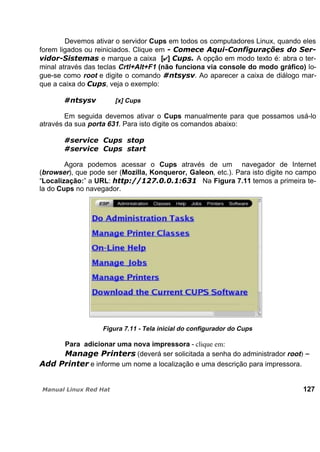 Devemos ativar o servidor Cups em todos os computadores Linux, quando eles
forem ligados ou reiniciados. Clique em
e marque a caixa [ ] A opção em modo texto é: abra o ter-
minal através das teclas Crtl+Alt+F1 (não funciona via console do modo gráfico) lo-
gue-se como root e digite o comando . Ao aparecer a caixa de diálogo mar-
que a caixa do , veja o exemplo:
[x] Cups
Em seguida devemos ativar o Cups manualmente para que possamos usá-lo
através da sua porta 631. Para isto digite os comandos abaixo:
Agora podemos acessar o Cups através de um navegador de Internet
(browser), que pode ser (Mozilla, Konqueror, Galeon, etc.). Para isto digite no campo
“Localização:” a URL: Na Figura 7.11 temos a primeira te-
la do Cups no navegador.
Figura 7.11 - Tela inicial do configurador do Cups
Para adicionar uma nova impressora - clique em:
(deverá ser solicitada a senha do administrador root) –
e informe um nome a localização e uma descrição para impressora.
127
 