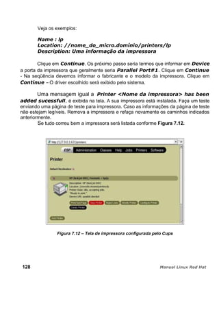 Veja os exemplos:
Clique em . Os próximo passo seria termos que informar em
a porta da impressora que geralmente seria Clique em
- Na seqüência devemos informar o fabricante e o modelo da impressora. Clique em
– O driver escolhido será exibido pelo sistema.
Uma mensagem igual a
, é exibida na tela. A sua impressora está instalada. Faça um teste
enviando uma página de teste para impressora. Caso as informações da página de teste
não estejam legíveis. Remova a impressora e refaça novamente os caminhos indicados
anteriormente.
Se tudo correu bem a impressora será listada conforme Figura 7.12.
Figura 7.12 – Tela de impressora configurada pelo Cups
128
 