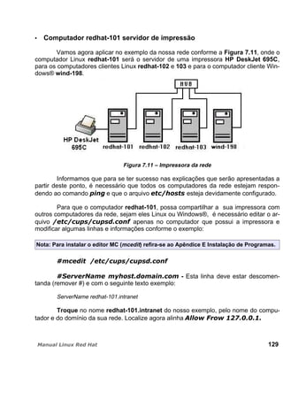 Computador redhat-101 servidor de impressão
Vamos agora aplicar no exemplo da nossa rede conforme a Figura 7.11, onde o
computador Linux redhat-101 será o servidor de uma impressora HP DeskJet 695C,
para os computadores clientes Linux redhat-102 e 103 e para o computador cliente Win-
dows® wind-198.
Figura 7.11 – Impressora da rede
Informamos que para se ter sucesso nas explicações que serão apresentadas a
partir deste ponto, é necessário que todos os computadores da rede estejam respon-
dendo ao comando e que o arquivo esteja devidamente configurado.
Para que o computador redhat-101, possa compartilhar a sua impressora com
outros computadores da rede, sejam eles Linux ou Windows®, é necessário editar o ar-
quivo apenas no computador que possui a impressora e
modificar algumas linhas e informações conforme o exemplo:
Nota: Para instalar o editor MC (mcedit) refira-se ao Apêndice E Instalação de Programas.
- Esta linha deve estar descomen-
tanda (remover #) e com o seguinte texto exemplo:
ServerName redhat-101.intranet
Troque no nome redhat-101.intranet do nosso exemplo, pelo nome do compu-
tador e do domínio da sua rede. Localize agora alinha
129
 