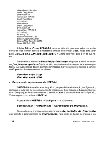 <Location /printers/lp>
Order Deny,Allow
Deny From All
Allow From 127.0.01
#AuthType None
</Location>
<Location />
Order Deny,Allow
Deny From All
Allow From 127.0.0.1
</Location>
Browsing On
BrowseProtocols Cups
BrowseOrder Deny,Allow
BrowseAllow from @LOCAL
Listen 127.0.0.1:631
A linha deve ser alterada para que todos computa-
dores da rede tenham acesso a impressora através do servidor Cups, mude este valor
para: Altere este valor para o IP da sua re-
de.
Geralmente a entrada só passa a existir no arqui-
vo após ter sido instalado uma impressora local no compu-
tador. As outras linhas devem permanecer intactas. Salve o arquivo e reinicie o serviço
do Cups executando os comandos abaixo:
Gerenciando impressoras via KDEPrint
O KDEPrint é uma ferramenta gráfica que possibilita a instalação, configuração,
remoção e todo tipo de gerenciamento da impressora. Este recurso é bastante fácil de
usar. De qualquer forma ao utilizá-lo, o servidor Cups é automaticamente configurado.
Veja a seguir como utilizar o KDEPrint.
Acessando o KDEPrint - Vide Figura 7.12. Clique em:
Será exibido o primeiro quadro denominado
que permite o gerenciamento de . Para exibir as barras de menus e de
130
 