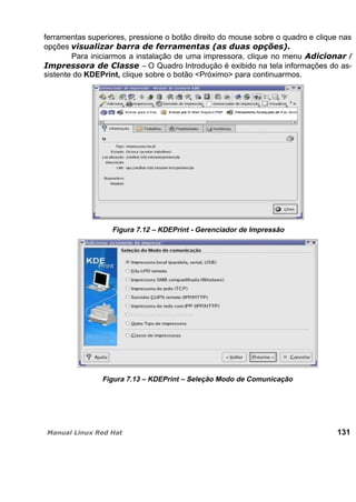 ferramentas superiores, pressione o botão direito do mouse sobre o quadro e clique nas
opções
Para iniciarmos a instalação de uma impressora, clique no menu /
– O Quadro Introdução é exibido na tela informações do as-
sistente do KDEPrint, clique sobre o botão <Próximo> para continuarmos.
Figura 7.12 – KDEPrint - Gerenciador de Impressão
Figura 7.13 – KDEPrint – Seleção Modo de Comunicação
131
 