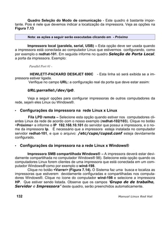 Quadro Seleção do Modo de comunicação - Este quadro é bastante impor-
tante. Pois é nele que devemos indicar a localização da impressora. Veja as opções na
Figura 7.13
Nota: as ações a seguir serão executadas clicando em - Próximo
Impressora local (paralela, serial, USB) – Esta opção deve ser usada quando
a impressora está conectada ao computador Linux que estivermos configurando, como
por exemplo o redhat-101. Em seguida informe no quadro ,
a porta da impressora. Exemplo:
Parallel Port #1 -
HEWLETT-PACKARD DESKJET 690C - Esta linha só será exibida se a im-
pressora estiver ligada.
Verifique no campo URL: a configuração real da porta que deve estar assim:
Veja a seguir opções para configurar impressoras de outros computadores da
rede, sejam eles Linux ou Windows®.
Configurações da impressora na rede Linux x Linux
Fila LPD remota – Selecione esta opção quando estiver nos computadores cli-
entes Linux da rede de acordo com o nosso exemplo (redhat-102/103). Clique no botão
<Próximo> e informe o IP 192.168.10.101 do servidor que possui a impressora, e o no-
me da impressora lp. É necessário que a impressora esteja instalada no computador
servidor redhat-101, e que o arquivo: esteja devidamente
configurado.
Configurações da impressora na a rede Linux x Windows®
Impressora SMB compartilhada Windows® – A impressora deverá estar devi-
damente compartilhada no computador Windows® 98). Selecione esta opção quando os
computadores Linux forem clientes de uma impressora que está conectada em um com-
putador Windows® como por exemplo o wind-198.
Clique no botão <Varrer> (Figura 7.14). O Sistema faz uma busca e localiza as
impressoras que estiverem devidamente configuradas e compartilhadas nos computa-
dores Windows®. Clique no ícone do computador wind-198 e selecione a impressora
HP. Que estiver sendo listada. Observe que os campos “
deste quadro, serão preenchidos automaticamente.
132
 