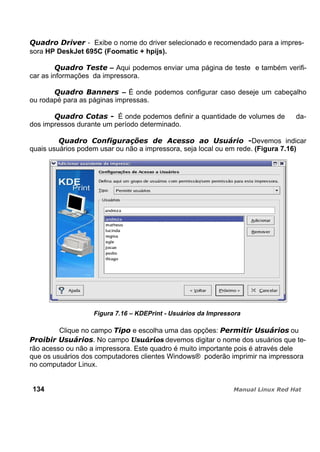 - Exibe o nome do driver selecionado e recomendado para a impres-
sora HP DeskJet 695C (Foomatic + hpijs).
– Aqui podemos enviar uma página de teste e também verifi-
car as informações da impressora.
– É onde podemos configurar caso deseje um cabeçalho
ou rodapé para as páginas impressas.
É onde podemos definir a quantidade de volumes de da-
dos impressos durante um período determinado.
Devemos indicar
quais usuários podem usar ou não a impressora, seja local ou em rede. (Figura 7.16)
Figura 7.16 – KDEPrint - Usuários da Impressora
Clique no campo e escolha uma das opções: ou
. No campo Usuários devemos digitar o nome dos usuários que te-
rão acesso ou não a impressora. Este quadro é muito importante pois é através dele
que os usuários dos computadores clientes Windows® poderão imprimir na impressora
no computador Linux.
134
 
