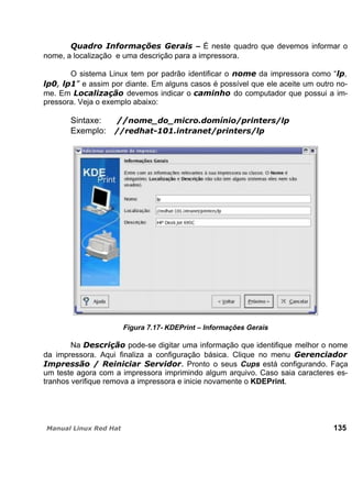 – É neste quadro que devemos informar o
nome, a localização e uma descrição para a impressora.
O sistema Linux tem por padrão identificar o da impressora como “ ,
e assim por diante. Em alguns casos é possível que ele aceite um outro no-
me. Em devemos indicar o do computador que possui a im-
pressora. Veja o exemplo abaixo:
Sintaxe:
Exemplo:
Figura 7.17- KDEPrint – Informações Gerais
Na pode-se digitar uma informação que identifique melhor o nome
da impressora. Aqui finaliza a configuração básica. Clique no menu
Pronto o seus Cups está configurando. Faça
um teste agora com a impressora imprimindo algum arquivo. Caso saia caracteres es-
tranhos verifique remova a impressora e inicie novamente o KDEPrint.
135
 