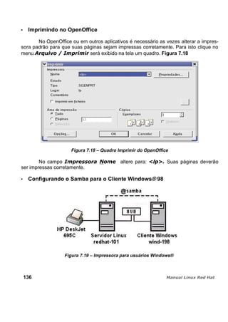 Imprimindo no OpenOffice
No OpenOffice ou em outros aplicativos é necessário as vezes alterar a impres-
sora padrão para que suas páginas sejam impressas corretamente. Para isto clique no
menu será exibido na tela um quadro. Figura 7.18
Figura 7.18 – Quadro Imprimir do OpenOffice
No campo altere para: Suas páginas deverão
ser impressas corretamente.
Configurando o Samba para o Cliente Windows® 98
Figura 7.19 – Impressora para usuários Windows®
136
 