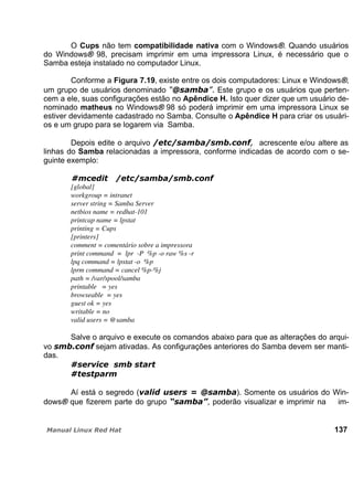O Cups não tem compatibilidade nativa com o Windows®. Quando usuários
do Windows® 98, precisam imprimir em uma impressora Linux, é necessário que o
Samba esteja instalado no computador Linux.
Conforme a Figura 7.19, existe entre os dois computadores: Linux e Windows®,
um grupo de usuários denominado Este grupo e os usuários que perten-
cem a ele, suas configurações estão no Apêndice H. Isto quer dizer que um usuário de-
nominado matheus no Windows® 98 só poderá imprimir em uma impressora Linux se
estiver devidamente cadastrado no Samba. Consulte o Apêndice H para criar os usuári-
os e um grupo para se logarem via Samba.
Depois edite o arquivo acrescente e/ou altere as
linhas do Samba relacionadas a impressora, conforme indicadas de acordo com o se-
guinte exemplo:
[global]
workgroup = intranet
server string = Samba Server
netbios name = redhat-101
printcap name = lpstat
printing = Cups
[printers]
comment = comentário sobre a impressora
print command = lpr -P %p -o raw %s -r
lpq command = lpstat -o %p
lprm command = cancel %p-%j
path = /var/spool/samba
printable = yes
browseable = yes
guest ok = yes
writable = no
valid users = @samba
Salve o arquivo e execute os comandos abaixo para que as alterações do arqui-
vo sejam ativadas. As configurações anteriores do Samba devem ser manti-
das.
Aí está o segredo ( ). Somente os usuários do Win-
dows® que fizerem parte do grupo , poderão visualizar e imprimir na im-
137
 