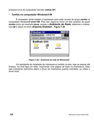pressora Linux do computador servidor redhat-101.
Tarefas no computador Windows® 98
É necessário ainda instalar a impressora para cada usuário do grupo samba no
computador Windows® wind-198. Para isto, logue-se como um dos usuários do grupo
samba como por exemplo josue, acesse o selecione a impres-
sora e clique no menu . Figura 7.20
Figura 7.20 – Ambiente de rede do Windows®
Um assistente de instalação de impressora é exibido na tela, siga os passos até
finalizar. Ao final faça um teste, imprimindo uma página de teste na impressora. Caso
saia caracteres estranhos altere o driver da impressora quando solicitado, ou utilize o
driver local.
138
 