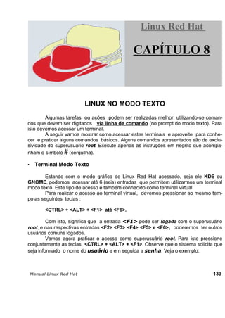 LINUX NO MODO TEXTO
Algumas tarefas ou ações podem ser realizadas melhor, utilizando-se coman-
dos que devem ser digitados via linha de comando (no prompt do modo texto). Para
isto devemos acessar um terminal.
A seguir vamos mostrar como acessar estes terminais e aproveite para conhe-
cer e praticar alguns comandos básicos. Alguns comandos apresentados são de exclu-
sividade do superusuário root. Execute apenas as instruções em negrito que acompa-
nham o símbolo # (cerquilha).
Terminal Modo Texto
Estando com o modo gráfico do Linux Red Hat acessado, seja ele KDE ou
GNOME, podemos acessar até 6 (seis) entradas que permitem utilizarmos um terminal
modo texto. Este tipo de acesso é também conhecido como terminal virtual.
Para realizar o acesso ao terminal virtual, devemos pressionar ao mesmo tem-
po as seguintes teclas :
<CTRL> + <ALT> + <F1> até <F6>.
Com isto, significa que a entrada pode ser logada com o superusuário
root, e nas respectivas entradas <F2> <F3> <F4> <F5> e <F6> poderemos ter outros
usuários comuns logados.
Vamos agora praticar o acesso como superusuário root. Para isto pressione
conjuntamente as teclas <CTRL> + <ALT> + <F1>. Observe que o sistema solicita que
seja informado o nome do e em seguida a . Veja o exemplo:
139
Linux Red HatLinux Red Hat
CAPÍTULO 8
 