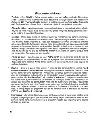 Observações adicionais:
Teclado – Tipo ABNT2 – Este é aquele teclado que tem o Ç (c cedilha) – Tipo Micro-
soft® - Escolha o US internacional com deadkeys, ou seja: teclas que possibilitem
digitar o (~til)- (^ circunflexo) e também a cedilha pressionando vírgula e logo após
o C. Será possível inclusive fazer um teste de digitação para checar a escolha.
Placa de Vídeo - Neste caso será necessário adicionar a memória de vídeo. Cuida-
do pois se você colocar mais memória que a placa comporta, terá problemas na ho-
ra de rodar o X ou ambiente gráfico.
Monitor – Neste caso tenha em mãos os dados do monitor que se acham no manual
do mesmo ou numa etiqueta atrás do monitor. Se na instalação estiver o modelo do
seu monitor, basta selecioná-lo. Pode ser necessário escolher um modelo próximo
ao seu que também funcionará. Mas se nada der certo terá que fazer a configuração
manualmente e neste instante será pedido a freqüência horizontal e vertical do seu
monitor. Esteja com esta informação na mão. Estão disponíveis no manual de opera-
ção do monitor ou no site do fabricante. Observe se existe um 0800 e disque para
ele para pedir informações do seu monitor.
Placa de som – Sendo placa de som "off board" provavelmente será do tipo de
configuração da Sound Blaster, se não for a própria. Uma lista de modelos estará a
disposição para escolha. Nada dando certo será configurada mais tarde depois do
sistema instalado.
Modem – Este é o ponto mais crítico. A maioria dos computadores utilizam "soft
modem on board" ou WinModem. Isto significa que este modem foi fabricado para
operar com o sistema operacional Windows®. Ele utiliza parte dos arquivos instala-
dos, do processador e da memória do computador, inclusive prejudicando o desem-
penho global. Os "hard modem" são modem's "off board" independentes do siste-
ma operacional e possuem todos os recursos de operação em si, não requerendo re-
cursos dos sistemas do computador, mas são de custo muito elevado. Poderemos
ver, caso não tenha sido reconhecido seu modem, um capítulo dedicado a instalação
do modem, tipos existentes, drivers necessários e finalmente a instalação dos mes-
mos, e configuração do programa dial-up de conexão com o provedor da Internet
(KPPP). Ver Capitulo 6 – Internet.
Impressora – A maioria das impressoras será reconhecida e mais tarde bastará uma
simples configuração para que funcione. Na configuração basicamente será de atri-
buir um nome para a sua impressora e executar o teste, que imprimirá uma página
de teste do sistema.
14
 