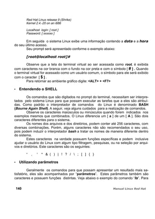 Red Hat Linux release 9 (Shrike)
Kernel 2.4.-20 on an i686
Localhost login: [ root ]
Password: [ xxxxxx ]
Em seguida o sistema Linux exibe uma informação contendo a e a
do seu último acesso.
Seu prompt será apresentado conforme o exemplo abaixo:
Observe que a tela do terminal virtual ao ser acessada como root, é exibida
com caracteres na cor branca com o fundo na cor preta e com o símbolo [ # ] . Quando
o terminal virtual for acessado como um usuário comum, o símbolo para ele será exibido
com o caracter [ $ ] .
Para retornar ao ambiente gráfico digite: <ALT> + <F7>
Entendendo o SHELL
Os comandos que são digitados no prompt do terminal, necessitam ser interpre-
tados pelo sistema Linux para que possam executar as tarefas que a eles são atribuí-
das. Como padrão o interpretador de comandos do Linux é denominado BASH
(Bourne Again Shell). A seguir, veja alguns cuidados para a realização de comandos.
Observe os caracteres maiúsculos ou minúsculos quando forem indicados nos
exemplos mesmos que combinados. O Linux diferencia um [ a ] de um [ A ]. São dois
caracteres diferentes para o sistema.
Os nomes dos arquivos e dos diretórios, podem conter até 256 caracteres, com
diversas combinações. Porém, alguns caracteres não são recomendados o seu uso,
pois podem induzir o interpretador bash a tratar os nomes de maneira diferente dentro
do sistema.
Estes caracteres na verdade possuem funções específicas e podem inclusive
ajudar o usuário do Linux com algum tipo filtragem, pesquisas, ou na seleção por arqui-
vos e diretórios. Este caracteres são os seguintes:
“ , ' * & ( ) | ! ? /  ; [ ] { }
Utilizando parâmetros
Geralmente os comandos para que possam apresentar um resultado mais sa-
tisfatório, eles são acompanhados por “parâmetros”. Estes parâmetros também são
caracteres e possuem funções distintas. Veja abaixo o exemplo do comando “ ”. Para
140
 