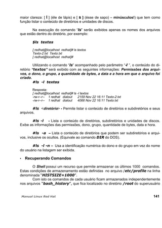 maior clareza: [ l ] (éle de lápis) e [ s ] (ésse de sapo) – minúsculos!) que tem como
função listar o conteúdo de diretórios e unidades de discos.
Na execução do comando “ ” serão exibidos apenas os nomes dos arquivos
que estão dentro do diretório, por exemplo:
[ redhat@localhost redhat]# ls textos
Texto-2.txt Texto.txt
[ redhat@localhost redhat]#
Utilizando o comando “ ” acompanhado pelo parâmetro “- ”, o conteúdo do di-
retório “ ” será exibido com as seguintes informações: Permissões dos arqui-
vos, o dono, o grupo, a quantidade de bytes, a data e a hora em que o arquivo foi
criado.
Resposta:
[ redhat@localhost redhat]# ls -l textos
-rw-r--r-- 1 redhat dialout 2159 Nov 22 16:11 Texto-2.txt
-rw-r--r-- 1 redhat dialout 4066 Nov 22 16:11 Texto.txt
<diretório> - Permite listar o conteúdo de diretórios e subdiretórios e seus
arquivos.
- Lista o conteúdo de diretórios, subdiretórios e unidades de discos.
Exibe as informações das permissões, dono, grupo, quantidade de bytes, data e hora.
– Lista o conteúdo de diretórios que podem ser subdiretórios e arqui-
vos, inclusive os ocultos. (Equivale ao comando do DOS).
– Usa a identificação numérica do dono e do grupo em vez do nome
do usuário na listagem ser exibida.
Recuperando Comandos
O Shell possui um recurso que permite armazenar os últimos 1000 comandos.
Estas condições de armazenamento estão definidas no arquivo na linha
denominada
Com isto os comandos de cada usuário ficam armazenados independentemente
nos arquivos que fica localizado no diretório do superusuário
141
 