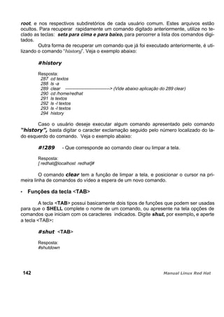 root, e nos respectivos subdiretórios de cada usuário comum. Estes arquivos estão
ocultos. Para recuperar rapidamente um comando digitado anteriormente, utilize no te-
clado as teclas: seta para cima e para baixo, para percorrer a lista dos comandos digi-
tados.
Outra forma de recuperar um comando que já foi executado anteriormente, é uti-
lizando o comando “history”. Veja o exemplo abaixo:
Resposta:
287 cd textos
288 ls -a
289 clear ------------------------------> (Vide abaixo aplicação do 289 clear)
290 cd /home/redhat
291 ls textos
292 ls -l textos
293 ls -l textos
294 history
Caso o usuário deseje executar algum comando apresentado pelo comando
basta digitar o caracter exclamação seguido pelo número localizado do la-
do esquerdo do comando. Veja o exemplo abaixo:
- Que corresponde ao comando clear ou limpar a tela.
Resposta:
[ redhat@localhost redhat]#
O comando tem a função de limpar a tela, e posicionar o cursor na pri-
meira linha de comandos do vídeo a espera de um novo comando.
Funções da tecla <TAB>
A tecla <TAB> possui basicamente dois tipos de funções que podem ser usadas
para que o SHELL complete o nome de um comando, ou apresente na tela opções de
comandos que iniciam com os caracteres indicados. Digite shut, por exemplo, e aperte
a tecla <TAB>:
<TAB>
Resposta:
#shutdown
142
 