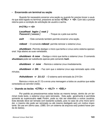 Encerrando um terminal ou seção
Quando for necessário encerrar uma seção ou quando for preciso trocar o usuá-
rio que está logado no terminal, pressione as teclas <CTRL> + <D>. Com isto o prompt
retorna para a condição de solicitação de usuário e senha.
#<CTRL> + <D>
Password: [ xxxxxx ] - Troque os x pela sua senha
Este comando também permite encerrar uma seção.
O comando permite reiniciar o sistema Linux.
- Permite desligar o micro que tenha o Linux como sistema operaci-
onal. Veja abaixo as suas variedades.
- Desliga o micro que tenha o sistema Linux. O comando
shutdown pode ser substituído apenas pelo comando halt .
- Reinicia o sistema Linux imediatamente.
- Faz com que o sistema Linux seja reiniciado após vinte
minutos.
- O sistema será reiniciado às 21h12m
Reinicia o micro as 21:12 e envia uma mensagem a todos os usuários que estão
conectados ao servidor (rede).
Usando as teclas <CTRL> + <ALT> + <DEL>
Por padrão ao pressionarmos estas teclas ao mesmo tempo, dentro de um ter-
minal modo texto, o sistema Linux será reiniciado. Esta ação geralmente é permitida
somente ao superusuário root. Porém, pode ou não ser estendido a outros usuários.
Esta decisão deve ser tomada com bastante cuidado, pois no caso de uma micro servi-
dor, o mesmo não pode ser reiniciado ou até mesmo desligado sem um motivo impor-
tante. Só use em último caso. (OBS. Em um sistema de arquivos ext2 poderá haver per-
da de dados).
143
 