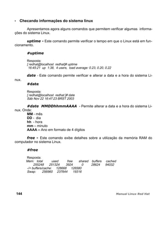 Checando informações do sistema linux
Apresentamos agora alguns comandos que permitem verificar algumas informa-
ções do sistema Linux.
Este comando permite verificar o tempo em que o Linux está em fun-
cionamento.
Resposta:
[ redhat@localhost redhat]# uptime
16:45:21 up 1:38, 4 users, load average: 0.23, 0.20, 0.22
- Este comando permite verificar e alterar a data e a hora do sistema Li-
nux.
Resposta:
[ redhat@localhost redhat ]# date
Sáb Nov 22 16:47:23 BRST 2003
- Permite alterar a data e a hora do sistema Li-
nux. Onde:
MM - mês
DD - dia
hh - hora
mm – minuto
AAAA – Ano em formato de 4 dígitos
Este comando exibe detalhes sobre a utilização da memória RAM do
computador no sistema Linux.
Resposta:
Mem: total used free shared buffers cached
255248 251324 3924 0 28624 94032
-/+ buffers/cache: 128668 126580
Swap: 256960 237644 19316
144
 