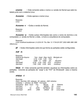 Este comando exibe o nome e a versão do Kernel que está ins-
talado junto com o sistema Linux.
Exibe apenas o nome Linux.
Resposta:
Linux
Exibe a versão do Kernel.
Resposta:
2.4.20-8
Exibe outras informações tais como o nome do domínio e do
computador, a versão do Kernel, a data, a hora e a arquitetura do computador.
Resposta:
Linux localhost.localdomain 2.4.20-8 #1 Thu Mar 13 17:54:28 EST 2003 i686 i686 i386
GNU/Linux
Exibe informações sobre de que forma as partições estão configuradas.
Resposta:
Sistema de Arquivo Tam Usad Disp Uso% Montado em
/dev/hda8 4.7G 3.3G 1.2G 74% /
none 125M 0 125M 0% /dev/shm
/dev/hda6 6.3G 2.2G 3.8G 37% /mnt/linux
/dev/hda1 7.8G 3.8G 4.0G 49% /mnt/linux
Este comando permite também visualizar as informações sobre as
partições, incluindo as partições de “swap” e de “FAT” do Windows® caso a mesma
exista.
Resposta:
Disco /dev/hda: 255 cabeças, 63 setores, 2491 cilindros
Unidades = cilindros de 16065 * 512 bytes
Dispositivo Boot Início Fim Blocos Id Sistema
/dev/hda1 * 1 12 96358+ 83 Linux
/dev/hda2 13 2478 19776015 83 Linux
/dev/hda3 2475 2490 128520 82 Linux swap
145
 