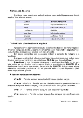 Convenção de cores
O sistema Linux possui uma padronização de cores atribuídas para cada tipo de
arquivo. Veja a tabela abaixo:
CORES TIPO DE ARQUIVO
branca arquivo comum ASCII
verde executável (serviços)
azul escuro diretórios
azul claro link p/ outro arquivo
amarelo periféricos (/dev)
vermelho arquivo compactado
Trabalhando com diretórios e arquivos
Apresentaremos agora como executar os comandos básicos de manipulação de
diretórios e arquivos. Serão apresentados em certos casos “parâmetros especiais” que
os auxiliarão a executar suas funções com mais precisão.
Em alguns comandos será necessário indicar o conceito de “origem” e o
“destino”.
A origem geralmente é o local no qual estamos posicionados, que podem ser o
diretório local ou compartilhado, as unidades de CD-ROM e do disquete (floppy).
O destino é o local para onde geralmente o arquivo será enviado, porém tam-
bém podem ser um diretório local ou compartilhado, e as unidades de CD-ROM, HD e
do disquete. Lembramos que no caso da unidade de CD-ROM, é de somente leitura,
não sendo permitindo gravação. (A não ser que você tenha um drive de gravador (RW)
e use o aplicativo de gravar).
Criando e removendo diretórios
Permite remover somente diretórios que estejam vazios.
<diretório> - Permite remover diretórios mesmos que contenham sub-
diretórios e arquivos. Porém, faz perguntas para confirmar a remoção de cada item.
Permite remover o arquivo sem perguntar. Cuidado!
<arquivo> – Permite remover arquivo. Faz pergunta para confirmar a re-
moção.
146
 
