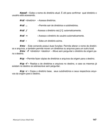 Exibe o nome do diretório atual. É útil para confirmar qual diretório o
usuário está acessando.
<diretório> - Acessa diretórios.
- Permite sair de diretórios e subdiretórios.
- Acessa o diretório raiz [ / ] automaticamente.
- Acessa o diretório do usuário automaticamente.
- Sobe um diretório acima.
- Este comando possui duas funções: Permite alterar o nome de diretóri-
os e arquivos, e também permite mover um diretórios ou arquivos para um outro local.
<diretório> <destino> - Move sem perguntar o diretório da origem pa-
ra o destino.
Permite fazer cópias de diretórios e arquivos da origem para o destino.
Realiza a de diretórios e arquivos no destino, e caso os mesmos já
existam no destino os sobrescreve sem perguntar.
Copia o diretório base, seus subdiretórios e seus respectivos arqui-
vos da origem para o destino.
147
 