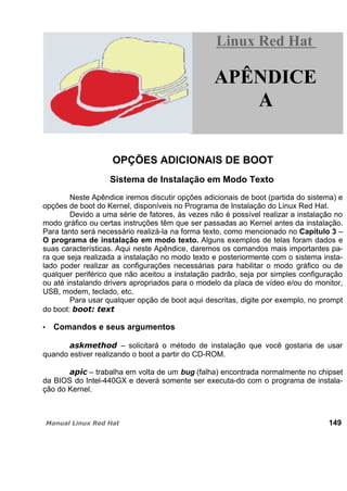 OPÇÕES ADICIONAIS DE BOOT
Sistema de Instalação em Modo Texto
Neste Apêndice iremos discutir opções adicionais de boot (partida do sistema) e
opções de boot do Kernel, disponíveis no Programa de Instalação do Linux Red Hat.
Devido a uma série de fatores, às vezes não é possível realizar a instalação no
modo gráfico ou certas instruções têm que ser passadas ao Kernel antes da instalação.
Para tanto será necessário realizá-la na forma texto, como mencionado no Capítulo 3 –
O programa de instalação em modo texto. Alguns exemplos de telas foram dados e
suas características. Aqui neste Apêndice, daremos os comandos mais importantes pa-
ra que seja realizada a instalação no modo texto e posteriormente com o sistema insta-
lado poder realizar as configurações necessárias para habilitar o modo gráfico ou de
qualquer periférico que não aceitou a instalação padrão, seja por simples configuração
ou até instalando drivers apropriados para o modelo da placa de vídeo e/ou do monitor,
USB, modem, teclado, etc.
Para usar qualquer opção de boot aqui descritas, digite por exemplo, no prompt
do boot:
Comandos e seus argumentos
– solicitará o método de instalação que você gostaria de usar
quando estiver realizando o boot a partir do CD-ROM.
– trabalha em volta de um bug (falha) encontrada normalmente no chipset
da BIOS do Intel-440GX e deverá somente ser executa-do com o programa de instala-
ção do Kernel.
149
Linux Red HatLinux Red Hat
APÊNDICE
A
 