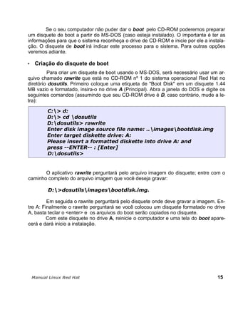 Se o seu computador não puder dar o boot pelo CD-ROM poderemos preparar
um disquete de boot a partir do MS-DOS (caso esteja instalado). O importante é ter as
informações para que o sistema reconheça o drive de CD-ROM e inicie por ele a instala-
ção. O disquete de boot irá indicar este processo para o sistema. Para outras opções
veremos adiante.
Criação do disquete de boot
Para criar um disquete de boot usando o MS-DOS, será necessário usar um ar-
quivo chamado rawrite que está no CD-ROM nº 1 do sistema operacional Red Hat no
diretório dosutils. Primeiro coloque uma etiqueta de "Boot Disk" em um disquete 1.44
MB vazio e formatado, insira-o no drive A (Principal). Abra a janela do DOS e digite os
seguintes comandos (assumindo que seu CD-ROM drive é D, caso contrário, mude a le-
tra):
O aplicativo rawrite perguntará pelo arquivo imagem do disquete; entre com o
caminho completo do arquivo imagem que você deseja gravar:
Em seguida o rawrite perguntará pelo disquete onde deve gravar a imagem. En-
tre A: Finalmente o rawrite perguntará se você colocou um disquete formatado no drive
A, basta teclar o <enter> e os arquivos do boot serão copiados no disquete.
Com este disquete no drive A, reinicie o computador e uma tela do boot apare-
cerá e dará inicio a instalação.
15
 