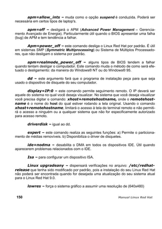 muda como o opção suspend é conduzida. Poderá ser
necessária em certos tipos de laptop's.
desligará o APM (Advanced Power Management – Gerencia-
mento Avançado de Energia). Particularmente útil quando o BIOS apresentar uma falha
(bug) de APM e tem tendência a falhar.
este comando desliga o Linux Red Hat por padrão. É útil
em sistemas SMP (Symmetric Multiprocessing) ou Sistema de Múltiplos Processado-
res, que não desligam o sistema por padrão.
alguns tipos de BIOS tendem a falhar
quando tentam desligar o computador. Este comando muda o método de como será efe-
tuado o desligamento: da maneira do Windows® NT ou do Windows® 95.
este argumento fará que o programa de instalação peça para que seja
usado o dispositivo de disquete do seu computador.
este comando permite seguimento remoto. O IP deverá ser
aquele do sistema no qual você deseja visualizar. No sistema que você deseja visualizar
você precisa digitar o comando: onde o
é o nome do host do qual estiver rodando a tela original. Usando o comando
, limitará o acesso à tela do terminal remoto e não permiti-
rá o acesso a ninguém ou a qualquer sistema que não for especificamente autorizado
para acesso remoto.
igual ao dd.
este comando realiza as seguintes funções: a) Permite o particiona-
mento de médias removíveis. b) Disponibiliza o driver de disquetes.
desabilita o DMA em todos os dispositivos IDE. Útil quando
aparecerem problemas relacionados com o IDE.
para configurar um dispositivo ISA.
dispensará verificações no arquivo:
que tenha sido modificado por padrão, pois a instalação do seu Linux Red Hat
não poderá ser encontrada quando for desejada uma atualização do seu sistema atual
para o Linux Red Hat 9.0.
força o sistema gráfico a assumir uma resolução de (640x480)
150
 