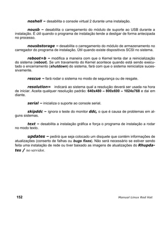 desabilita o console virtual 2 durante uma instalação.
desabilita o carregamento do módulo de suporte ao USB durante a
instalação. É útil quando o programa de instalação tende a desligar de forma antecipada
no processo.
desabilita o carregamento do módulo de armazenamento no
carregador do programa de instalação. Útil quando existe dispositivos SCSI no sistema.
modifica a maneira com que o Kernel tenta dar a reinicialização
do sistema (reboot). Se um travamento do Kernel acontece quando está sendo execu-
tado o encerramento (shutdown) do sistema, fará com que o sistema reinicialize suces-
sivamente.
fará rodar o sistema no modo de segurança ou de resgate.
indicará ao sistema qual a resolução deverá ser usada na hora
de iniciar. Aceita qualquer resolução padrão: 640x480 – 800x600 – 1024x768 e dai em
diante.
inicializa o suporte ao console serial.
ignora o teste do monitor o que é causa de problemas em al-
guns sistemas.
desabilita a instalação gráfica e força o programa de instalação a rodar
no modo texto.
pedirá que seja colocado um disquete que contém informações de
atualizações (conserto de falhas ou bugs fixes). Não será necessário se estiver sendo
feita uma instalação de rede ou tiver baixado as imagens de atualizações do
no servidor.
152
 